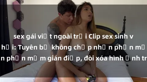 sex gái việt ngoài trời Clip sex sinh viên gây sốt mạng xã hội: Tuyên bố không chấp nhận phần mềm gián điệp, đòi xóa hình ảnh trên internet
