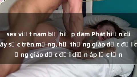sex việt nam bị hiếp dâm Phát hiện clip sex nữ sinh gây sốc trên mạng, hệ thống giáo dục đối diện áp lực lớn