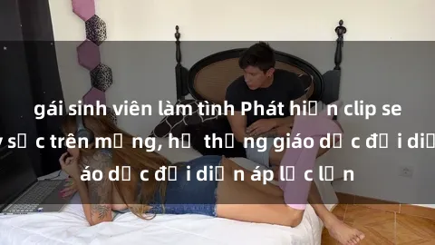 gái sinh viên làm tình Phát hiện clip sex nữ sinh gây sốc trên mạng, hệ thống giáo dục đối diện áp lực lớn
