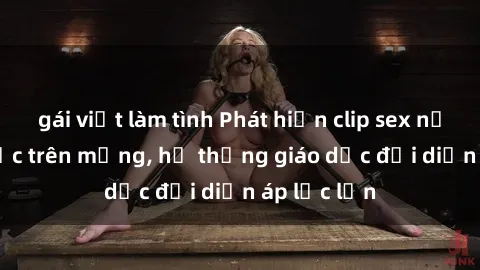 gái việt làm tình Phát hiện clip sex nữ sinh gây sốc trên mạng, hệ thống giáo dục đối diện áp lực lớn