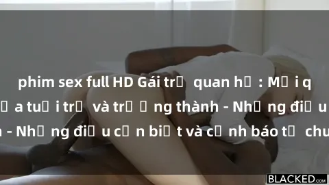 phim sex full HD Gái trẻ quan hệ: Mối quan hệ khác biệt giữa tuổi trẻ và trưởng thành - Những điều cần biết và cảnh báo từ chuyên gia