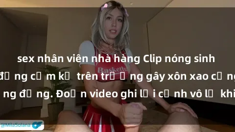 sex nhân viên nhà hàng Clip nóng sinh viên gây sốc: Hành động cấm kỵ trên trường gây xôn xao cộng đồng. Đoạn video ghi lại cảnh vô lễ khiến dư luận bức xúc.