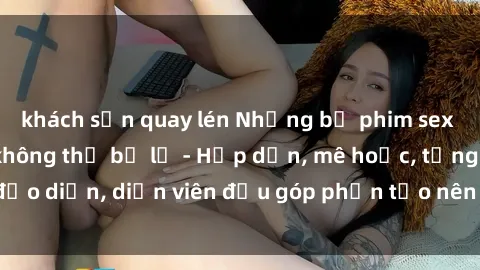 khách sạn quay lén Những bộ phim sex gái già đỉnh cao không thể bỏ lỡ - Hấp dẫn, mê hoặc, từng đạo diễn, diễn viên đều góp phần tạo nên sự hấp dẫn, kích thích.