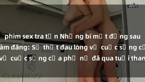 phim sex tra tấn Những bí mật đằng sau vẻ ngoài gái già dâm đãng: Sự thật đau lòng về cuộc sống của phụ nữ đã qua tuổi thanh xuân
