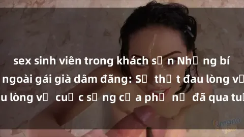 sex sinh viên trong khách sạn Những bí mật đằng sau vẻ ngoài gái già dâm đãng: Sự thật đau lòng về cuộc sống của phụ nữ đã qua tuổi thanh xuân