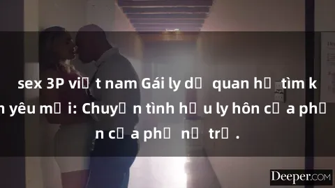 sex 3P việt nam Gái ly dị quan hệ tìm kiếm tình yêu mới: Chuyện tình hậu ly hôn của phụ nữ trẻ.