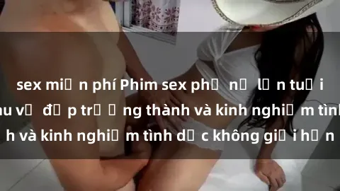 sex miễn phí Phim sex phụ nữ lớn tuổi: Sức hút đằng sau vẻ đẹp trưởng thành và kinh nghiệm tình dục không giới hạn