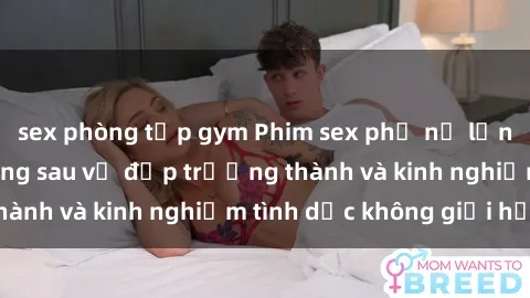 sex phòng tập gym Phim sex phụ nữ lớn tuổi: Sức hút đằng sau vẻ đẹp trưởng thành và kinh nghiệm tình dục không giới hạn
