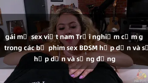 gái mỹ sex việt nam Trải nghiệm cảm giác mới lạ trong các bộ phim sex BDSM hấp dẫn và sống động