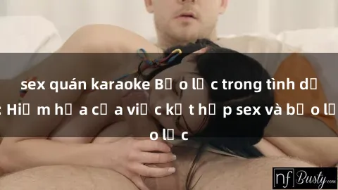 sex quán karaoke Bạo lực trong tình dục: Hiểm họa của việc kết hợp sex và bạo lực