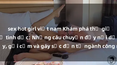 sex hot girl việt nam Khám phá thế giới của phim sex nô lệ tình dục: Những câu chuyện đầy nổi dậy, gợi cảm và gây sốc đến từ ngành công nghiệp giải trí đen tối
