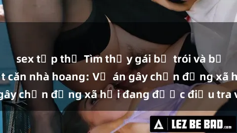 sex tập thể Tìm thấy gái bị trói và bị hiếp dâm trong một căn nhà hoang: Vụ án gây chấn động xã hội đang được điều tra vào.