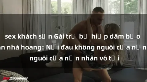 sex khách sạn Gái trẻ bị hiếp dâm bạo lực trong căn nhà hoang: Nỗi đau không nguôi của nạn nhân vô tội