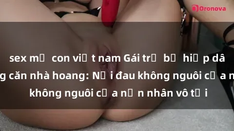 sex mẹ con việt nam Gái trẻ bị hiếp dâm bạo lực trong căn nhà hoang: Nỗi đau không nguôi của nạn nhân vô tội