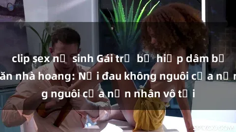 clip sex nữ sinh Gái trẻ bị hiếp dâm bạo lực trong căn nhà hoang: Nỗi đau không nguôi của nạn nhân vô tội