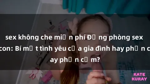 sex không che miễn phí Động phòng sex mẹ con: Bí mật tình yêu của gia đình hay phản cảm?