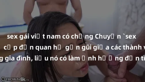 sex gái việt nam có chồng Chuyện `sex anh em ruột` - Đề cập đến quan hệ gần gũi giữa các thành viên trong gia đình, liệu nó có làm ảnh hưởng đến tình cảm gia đình hay không?