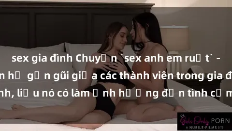 sex gia đình Chuyện `sex anh em ruột` - Đề cập đến quan hệ gần gũi giữa các thành viên trong gia đình, liệu nó có làm ảnh hưởng đến tình cảm gia đình hay không?