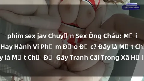 phim sex jav Chuyện Sex Ông Cháu: Mối Quan Hệ Gia Đình Hay Hành Vi Phạm Đạo Đức? Đây là Một Chủ Đề Gây Tranh Cãi Trong Xã Hội Hiện Nay.