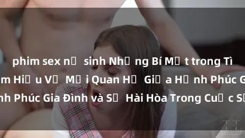 phim sex nữ sinh Những Bí Mật trong Tình Dục Gia Đình: Tìm Hiểu Về Mối Quan Hệ Giữa Hạnh Phúc Gia Đình và Sự Hài Hòa Trong Cuộc Sống Tình Dục