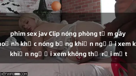 phim sex jav Clip nóng phòng tắm gây sốt: Cận cảnh khoảnh khắc nóng bỏng khiến người xem không thể rời mắt