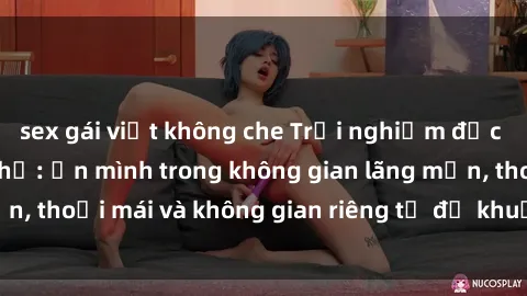 sex gái việt không che Trải nghiệm độc đáo tại sex nhà nghỉ: ẩn mình trong không gian lãng mạn, thoải mái và không gian riêng tư để khuấy động tình ái.