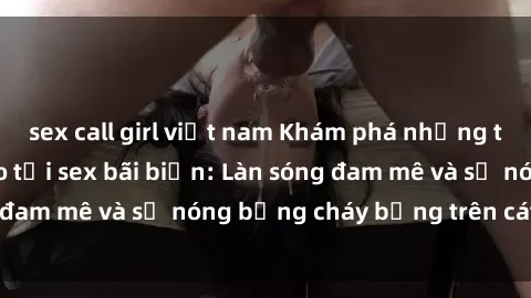sex call girl việt nam Khám phá những trải nghiệm độc đáo tại sex bãi biển: Làn sóng đam mê và sự nóng bỏng cháy bỏng trên cát trắng