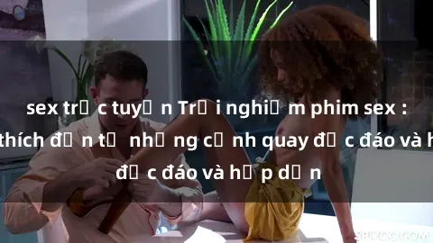 sex trực tuyến Trải nghiệm phim sex : Sự kích thích đến từ những cảnh quay độc đáo và hấp dẫn