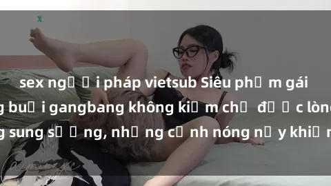sex người pháp vietsub Siêu phẩm gái Việt tham gia trong buổi gangbang không kiềm chế được lòng sung sướng, những cảnh nóng nảy khiến ai cũng phải mãn nhãn