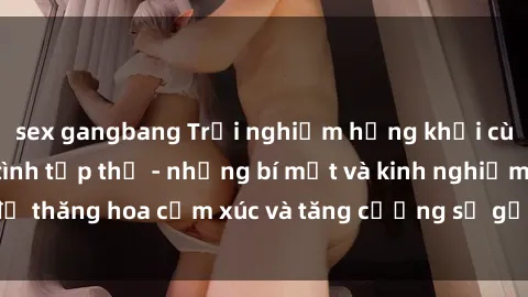 sex gangbang Trải nghiệm hứng khởi cùng với việc làm tình tập thể - những bí mật và kinh nghiệm để thăng hoa cảm xúc và tăng cường sự gắn kết trong mối quan hệ