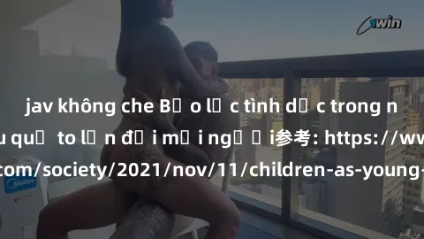 jav không che Bạo lực tình dục trong nhóm: nguy cơ và hậu quả to lớn đối mọi người参考: https://www.theguardian.com/society/2021/nov/11/children-as-young-as-four-are-being-sexually-abused-by-groups-in-u