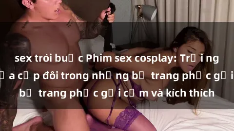 sex trói buộc Phim sex cosplay: Trải nghiệm tuyệt vời của cặp đôi trong những bộ trang phục gợi cảm và kích thích