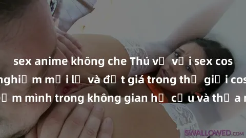 sex anime không che Thú vị với sex cosplay anime: Trải nghiệm mới lạ và đắt giá trong thế giới cosplay! Đắm mình trong không gian hư cấu và thỏa mãn niềm đam mê của bạn!