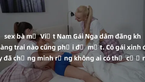 sex bà mẹ Việt Nam Gái Nga dâm đãng khiến tim bất cứ chàng trai nào cũng phải đỏ mặt. Cô gái xinh đẹp này đã chứng minh rằng không ai có thể cưỡng lại khi cô làm tình đắm say.