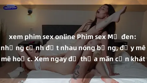 xem phim sex online Phim sex Mỹ đen: phút mãnh liệt với những cảnh địt nhau nóng bỏng, đầy mê hoặc. Xem ngay để thỏa mãn cơn khát tình dục của bạn!