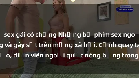 sex gái có chồng Những bộ phim sex ngoại quốc nổi tiếng và gây sốt trên mạng xã hội. Cảnh quay táo bạo, diễn viên ngoại quốc nóng bỏng trong các tác phẩm đỉnh cao.