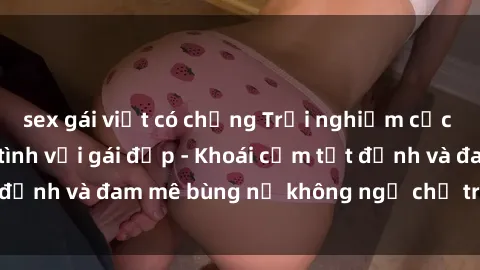 sex gái việt có chồng Trải nghiệm cực kỳ thú vị khi làm tình với gái đẹp - Khoái cảm tột đỉnh và đam mê bùng nổ không ngờ chỉ trong một đêm!