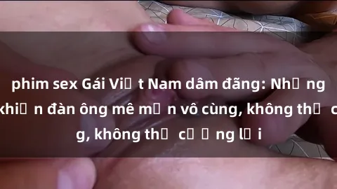 phim sex Gái Việt Nam dâm đãng: Những bí quyết khiến đàn ông mê mẩn vô cùng, không thể cưỡng lại