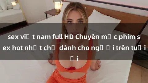 sex việt nam full HD Chuyên mục phim sex hot nhất chỉ dành cho người trên tuổi