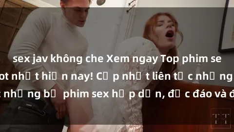 sex jav không che Xem ngay Top phim sex mới nhất đang hot nhất hiện nay! Cập nhật liên tục những bộ phim sex hấp dẫn, độc đáo và đầy kích thích.