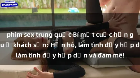 phim sex trung quốc Bí mật cuộc hẹn gái Việt lần đầu ở khách sạn: Hẹn hò, làm tình đầy hấp dẫn và đam mê!
