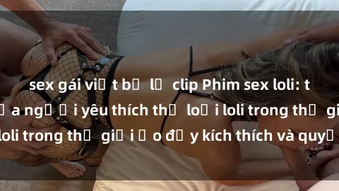 sex gái việt bị lộ clip Phim sex loli: thỏa mãn đam mê của người yêu thích thể loại loli trong thế giới ảo đầy kích thích và quyến rũ.