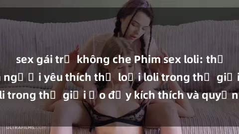 sex gái trẻ không che Phim sex loli: thỏa mãn đam mê của người yêu thích thể loại loli trong thế giới ảo đầy kích thích và quyến rũ.
