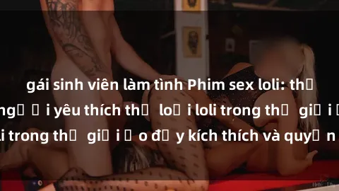 gái sinh viên làm tình Phim sex loli: thỏa mãn đam mê của người yêu thích thể loại loli trong thế giới ảo đầy kích thích và quyến rũ.