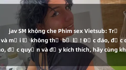 jav SM không che Phim sex Vietsub: Trải nghiệm hấp dẫn và mới lạ không thể bỏ lỡ! Độc đáo, độc quyền và đầy kích thích, hãy cùng khám phá ngay!