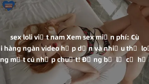 sex loli việt nam Xem sex miễn phí: Cùng trải nghiệm với hàng ngàn video hấp dẫn và nhiều thể loại đa dạng chỉ trong một cú nhấp chuột! Đừng bỏ lỡ cơ hội thưởng thức tuyệt vời này ngay hôm nay!