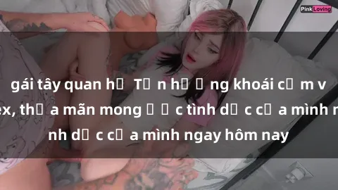 gái tây quan hệ Tận hưởng khoái cảm với gái xinh sex, thỏa mãn mong ước tình dục của mình ngay hôm nay