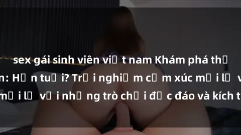 sex gái sinh viên việt nam Khám phá thế giới sex trực tuyến: Hơn tuổi? Trải nghiệm cảm xúc mới lạ với những trò chơi độc đáo và kích thích người lớn