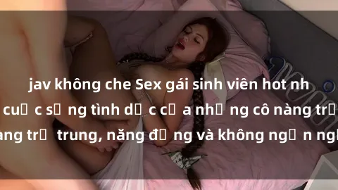 jav không che Sex gái sinh viên hot nhất: Cùng khám phá cuộc sống tình dục của những cô nàng trẻ trung, năng động và không ngần ngại thử nghiệm!