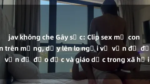 jav không che Gây sốc: Clip sex mẹ con Việt Nam lan truyền trên mạng, dấy lên lo ngại về vấn đề đạo đức và giáo dục trong xã hội hiện nay.
